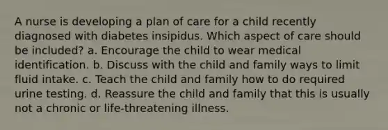 A nurse is developing a plan of care for a child recently diagnosed with diabetes insipidus. Which aspect of care should be included? a. Encourage the child to wear medical identification. b. Discuss with the child and family ways to limit fluid intake. c. Teach the child and family how to do required urine testing. d. Reassure the child and family that this is usually not a chronic or life-threatening illness.