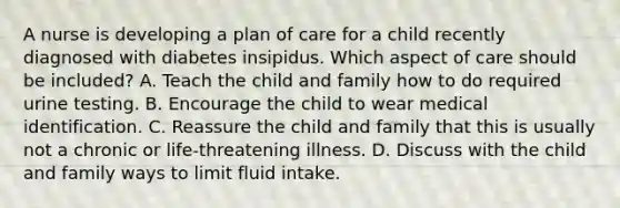 A nurse is developing a plan of care for a child recently diagnosed with diabetes insipidus. Which aspect of care should be included? A. Teach the child and family how to do required urine testing. B. Encourage the child to wear medical identification. C. Reassure the child and family that this is usually not a chronic or life-threatening illness. D. Discuss with the child and family ways to limit fluid intake.