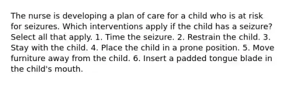 The nurse is developing a plan of care for a child who is at risk for seizures. Which interventions apply if the child has a seizure? Select all that apply. 1. Time the seizure. 2. Restrain the child. 3. Stay with the child. 4. Place the child in a prone position. 5. Move furniture away from the child. 6. Insert a padded tongue blade in the child's mouth.