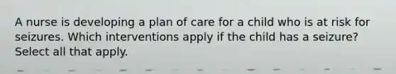 A nurse is developing a plan of care for a child who is at risk for seizures. Which interventions apply if the child has a seizure? Select all that apply.