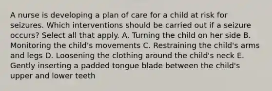 A nurse is developing a plan of care for a child at risk for seizures. Which interventions should be carried out if a seizure occurs? Select all that apply. A. Turning the child on her side B. Monitoring the child's movements C. Restraining the child's arms and legs D. Loosening the clothing around the child's neck E. Gently inserting a padded tongue blade between the child's upper and lower teeth