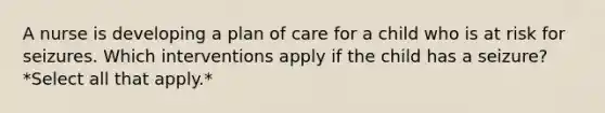 A nurse is developing a plan of care for a child who is at risk for seizures. Which interventions apply if the child has a seizure? *Select all that apply.*