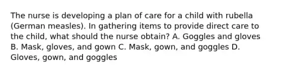 The nurse is developing a plan of care for a child with rubella (German measles). In gathering items to provide direct care to the child, what should the nurse obtain? A. Goggles and gloves B. Mask, gloves, and gown C. Mask, gown, and goggles D. Gloves, gown, and goggles