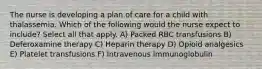 The nurse is developing a plan of care for a child with thalassemia. Which of the following would the nurse expect to include? Select all that apply. A) Packed RBC transfusions B) Deferoxamine therapy C) Heparin therapy D) Opioid analgesics E) Platelet transfusions F) Intravenous immunoglobulin