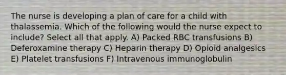 The nurse is developing a plan of care for a child with thalassemia. Which of the following would the nurse expect to include? Select all that apply. A) Packed RBC transfusions B) Deferoxamine therapy C) Heparin therapy D) Opioid analgesics E) Platelet transfusions F) Intravenous immunoglobulin