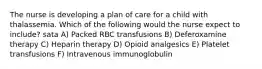 The nurse is developing a plan of care for a child with thalassemia. Which of the following would the nurse expect to include? sata A) Packed RBC transfusions B) Deferoxamine therapy C) Heparin therapy D) Opioid analgesics E) Platelet transfusions F) Intravenous immunoglobulin