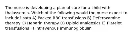 The nurse is developing a plan of care for a child with thalassemia. Which of the following would the nurse expect to include? sata A) Packed RBC transfusions B) Deferoxamine therapy C) Heparin therapy D) Opioid analgesics E) Platelet transfusions F) Intravenous immunoglobulin