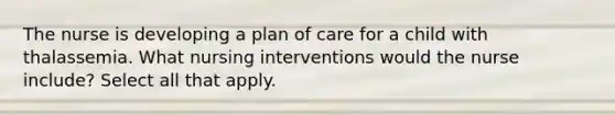 The nurse is developing a plan of care for a child with thalassemia. What nursing interventions would the nurse include? Select all that apply.