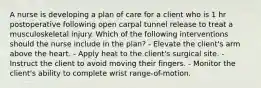 A nurse is developing a plan of care for a client who is 1 hr postoperative following open carpal tunnel release to treat a musculoskeletal injury. Which of the following interventions should the nurse include in the plan? - Elevate the client's arm above the heart. - Apply heat to the client's surgical site. - Instruct the client to avoid moving their fingers. - Monitor the client's ability to complete wrist range-of-motion.