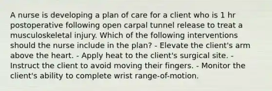 A nurse is developing a plan of care for a client who is 1 hr postoperative following open carpal tunnel release to treat a musculoskeletal injury. Which of the following interventions should the nurse include in the plan? - Elevate the client's arm above the heart. - Apply heat to the client's surgical site. - Instruct the client to avoid moving their fingers. - Monitor the client's ability to complete wrist range-of-motion.