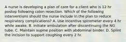 A nurse is developing a plan of care for a client who is 12 hr postop following colon resection. Which of the following interventions should the nurse include in the plan to reduce respiratory complications? A. Use incentive spirometer every 4 hr while awake. B. Initiate ambulation after discontinuing the NG tube. C. Maintain supine position with abdominal binder. D. Splint the incision to support coughing every 2 hr.