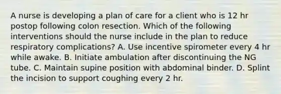 A nurse is developing a plan of care for a client who is 12 hr postop following colon resection. Which of the following interventions should the nurse include in the plan to reduce respiratory complications? A. Use incentive spirometer every 4 hr while awake. B. Initiate ambulation after discontinuing the NG tube. C. Maintain supine position with abdominal binder. D. Splint the incision to support coughing every 2 hr.