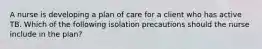 A nurse is developing a plan of care for a client who has active TB. Which of the following isolation precautions should the nurse include in the plan?