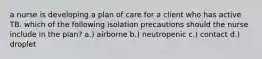 a nurse is developing a plan of care for a client who has active TB. which of the following isolation precautions should the nurse include in the plan? a.) airborne b.) neutropenic c.) contact d.) droplet