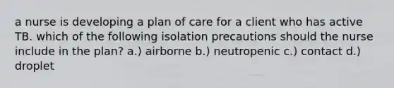 a nurse is developing a plan of care for a client who has active TB. which of the following isolation precautions should the nurse include in the plan? a.) airborne b.) neutropenic c.) contact d.) droplet