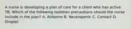 A nurse is developing a plan of care for a client who has active TB. Which of the following isolation precautions should the nurse include in the plan? A. Airborne B. Neutropenic C. Contact D. Droplet