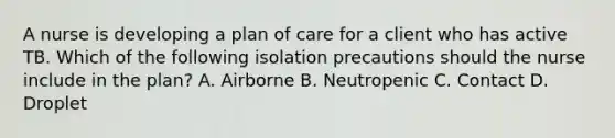 A nurse is developing a plan of care for a client who has active TB. Which of the following isolation precautions should the nurse include in the plan? A. Airborne B. Neutropenic C. Contact D. Droplet