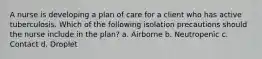 A nurse is developing a plan of care for a client who has active tuberculosis. Which of the following isolation precautions should the nurse include in the plan? a. Airborne b. Neutropenic c. Contact d. Droplet