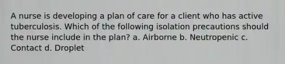 A nurse is developing a plan of care for a client who has active tuberculosis. Which of the following isolation precautions should the nurse include in the plan? a. Airborne b. Neutropenic c. Contact d. Droplet