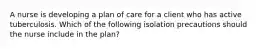 A nurse is developing a plan of care for a client who has active tuberculosis. Which of the following isolation precautions should the nurse include in the plan?