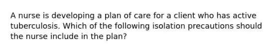 A nurse is developing a plan of care for a client who has active tuberculosis. Which of the following isolation precautions should the nurse include in the plan?