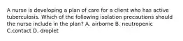 A nurse is developing a plan of care for a client who has active tuberculosis. Which of the following isolation precautions should the nurse include in the plan? A. airborne B. neutropenic C.contact D. droplet