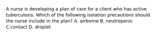 A nurse is developing a plan of care for a client who has active tuberculosis. Which of the following isolation precautions should the nurse include in the plan? A. airborne B. neutropenic C.contact D. droplet