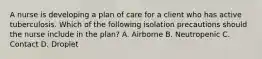 A nurse is developing a plan of care for a client who has active tuberculosis. Which of the following isolation precautions should the nurse include in the plan? A. Airborne B. Neutropenic C. Contact D. Droplet