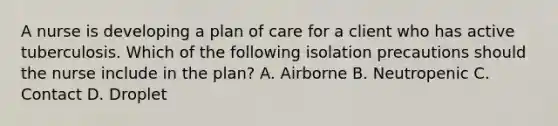 A nurse is developing a plan of care for a client who has active tuberculosis. Which of the following isolation precautions should the nurse include in the plan? A. Airborne B. Neutropenic C. Contact D. Droplet