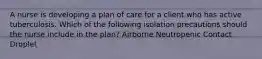 A nurse is developing a plan of care for a client who has active tuberculosis. Which of the following isolation precautions should the nurse include in the plan? Airborne Neutropenic Contact Droplet