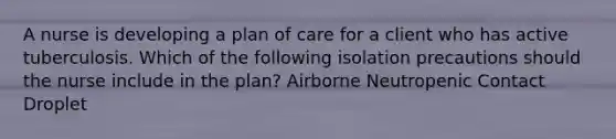 A nurse is developing a plan of care for a client who has active tuberculosis. Which of the following isolation precautions should the nurse include in the plan? Airborne Neutropenic Contact Droplet