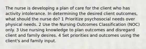 The nurse is developing a plan of care for the client who has activity intolerance. In determining the desired client outcomes, what should the nurse do? 1 Prioritize psychosocial needs over physical needs. 2 Use the Nursing Outcomes Classification (NOC) only. 3 Use nursing knowledge to plan outcomes and disregard client and family desires. 4 Set priorities and outcomes using the client's and family input.