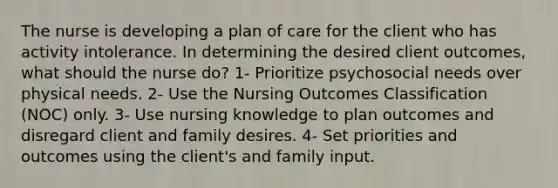 The nurse is developing a plan of care for the client who has activity intolerance. In determining the desired client outcomes, what should the nurse do? 1- Prioritize psychosocial needs over physical needs. 2- Use the Nursing Outcomes Classification (NOC) only. 3- Use nursing knowledge to plan outcomes and disregard client and family desires. 4- Set priorities and outcomes using the client's and family input.