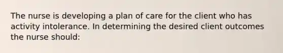 The nurse is developing a plan of care for the client who has activity intolerance. In determining the desired client outcomes the nurse should: