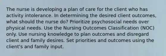 The nurse is developing a plan of care for the client who has activity intolerance. In determining the desired client outcomes, what should the nurse do? Prioritize psychosocial needs over physical needs. Use the Nursing Outcomes Classification (NOC) only. Use nursing knowledge to plan outcomes and disregard client and family desires. Set priorities and outcomes using the client's and family input.