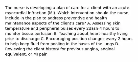 The nurse is developing a plan of care for a client with an acute myocardial infraction​ (MI). Which intervention should the nurse include in the plan to address preventive and health maintenance aspects of the​ client's care? A. Assessing skin temperature and peripheral pulses every 2dash-4 hours to monitor tissue perfusion B. Teaching about​ heart-healthy living prior to discharge C. Encouraging position changes every 2 hours to help keep fluid from pooling in the bases of the lungs D. Reviewing the client history for previous​ angina, anginal​ equivalent, or MI pain