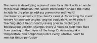 The nurse is developing a plan of care for a client with an acute myocardial infraction​ (MI). Which intervention should the nurse include in the plan to address preventive and health maintenance aspects of the​ client's care? A. Reviewing the client history for previous​ angina, anginal​ equivalent, or MI pain B. Teaching about​ heart-healthy living prior to discharge C. Encouraging position changes every 2 hours to help keep fluid from pooling in the bases of the lungs D. Assessing skin temperature and peripheral pulses every 2dash-4 hours to monitor tissue perfusion