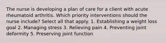 The nurse is developing a plan of care for a client with acute rheumatoid arthritis. Which priority interventions should the nurse include? Select all that apply. 1. Establishing a weight loss goal 2. Managing stress 3. Relieving pain 4. Preventing joint deformity 5. Preserving joint function