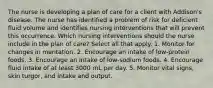 The nurse is developing a plan of care for a client with Addison's disease. The nurse has identified a problem of risk for deficient fluid volume and identifies nursing interventions that will prevent this occurrence. Which nursing interventions should the nurse include in the plan of care? Select all that apply. 1. Monitor for changes in mentation. 2. Encourage an intake of low-protein foods. 3. Encourage an intake of low-sodium foods. 4. Encourage fluid intake of at least 3000 mL per day. 5. Monitor vital signs, skin turgor, and intake and output.