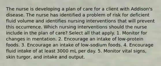 The nurse is developing a plan of care for a client with Addison's disease. The nurse has identified a problem of risk for deficient fluid volume and identifies nursing interventions that will prevent this occurrence. Which nursing interventions should the nurse include in the plan of care? Select all that apply. 1. Monitor for changes in mentation. 2. Encourage an intake of low-protein foods. 3. Encourage an intake of low-sodium foods. 4. Encourage fluid intake of at least 3000 mL per day. 5. Monitor vital signs, skin turgor, and intake and output.