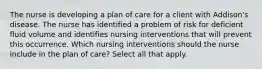 The nurse is developing a plan of care for a client with Addison's disease. The nurse has identified a problem of risk for deficient fluid volume and identifies nursing interventions that will prevent this occurrence. Which nursing interventions should the nurse include in the plan of care? Select all that apply.