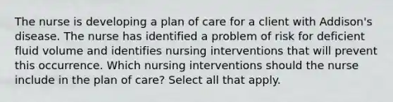 The nurse is developing a plan of care for a client with Addison's disease. The nurse has identified a problem of risk for deficient fluid volume and identifies nursing interventions that will prevent this occurrence. Which nursing interventions should the nurse include in the plan of care? Select all that apply.