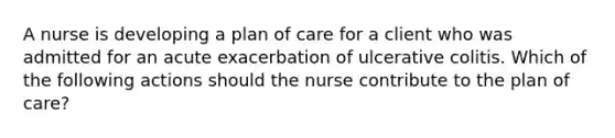 A nurse is developing a plan of care for a client who was admitted for an acute exacerbation of ulcerative colitis. Which of the following actions should the nurse contribute to the plan of care?