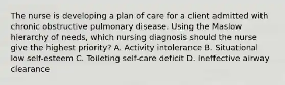 The nurse is developing a plan of care for a client admitted with chronic obstructive pulmonary disease. Using the Maslow hierarchy of needs, which nursing diagnosis should the nurse give the highest priority? A. Activity intolerance B. Situational low self-esteem C. Toileting self-care deficit D. Ineffective airway clearance