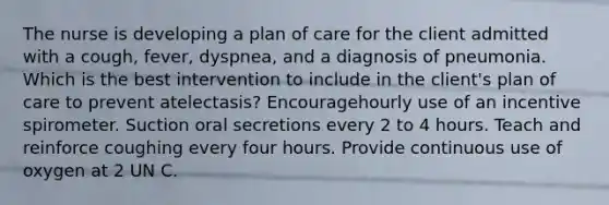 The nurse is developing a plan of care for the client admitted with a cough, fever, dyspnea, and a diagnosis of pneumonia. Which is the best intervention to include in the client's plan of care to prevent atelectasis? Encouragehourly use of an incentive spirometer. Suction oral secretions every 2 to 4 hours. Teach and reinforce coughing every four hours. Provide continuous use of oxygen at 2 UN C.