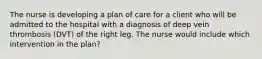 The nurse is developing a plan of care for a client who will be admitted to the hospital with a diagnosis of deep vein thrombosis (DVT) of the right leg. The nurse would include which intervention in the plan?