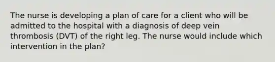 The nurse is developing a plan of care for a client who will be admitted to the hospital with a diagnosis of deep vein thrombosis (DVT) of the right leg. The nurse would include which intervention in the plan?