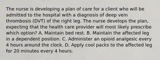 The nurse is developing a plan of care for a client who will be admitted to the hospital with a diagnosis of deep vein thrombosis (DVT) of the right leg. The nurse develops the plan, expecting that the health care provider will most likely prescribe which option? A. Maintain bed rest. B. Maintain the affected leg in a dependent position. C. Administer an opioid analgesic every 4 hours around the clock. D. Apply cool packs to the affected leg for 20 minutes every 4 hours.