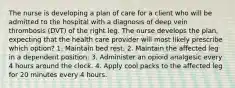 The nurse is developing a plan of care for a client who will be admitted to the hospital with a diagnosis of deep vein thrombosis (DVT) of the right leg. The nurse develops the plan, expecting that the health care provider will most likely prescribe which option? 1. Maintain bed rest. 2. Maintain the affected leg in a dependent position. 3. Administer an opioid analgesic every 4 hours around the clock. 4. Apply cool packs to the affected leg for 20 minutes every 4 hours.