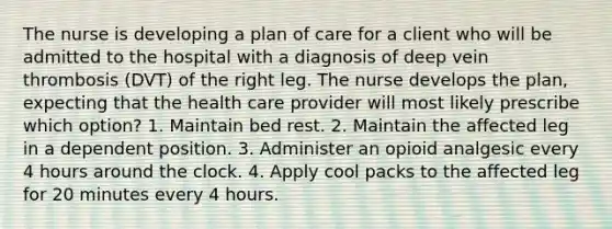 The nurse is developing a plan of care for a client who will be admitted to the hospital with a diagnosis of deep vein thrombosis (DVT) of the right leg. The nurse develops the plan, expecting that the health care provider will most likely prescribe which option? 1. Maintain bed rest. 2. Maintain the affected leg in a dependent position. 3. Administer an opioid analgesic every 4 hours around the clock. 4. Apply cool packs to the affected leg for 20 minutes every 4 hours.